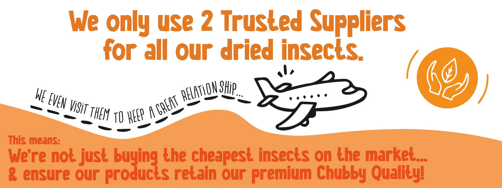 We only use 2 trusted suppliers for all our dried insects. We even visit them to keep a great relationship. This means we are not just buying the cheapest insects on the market, and ensure our products retain our premium Chubby quality.